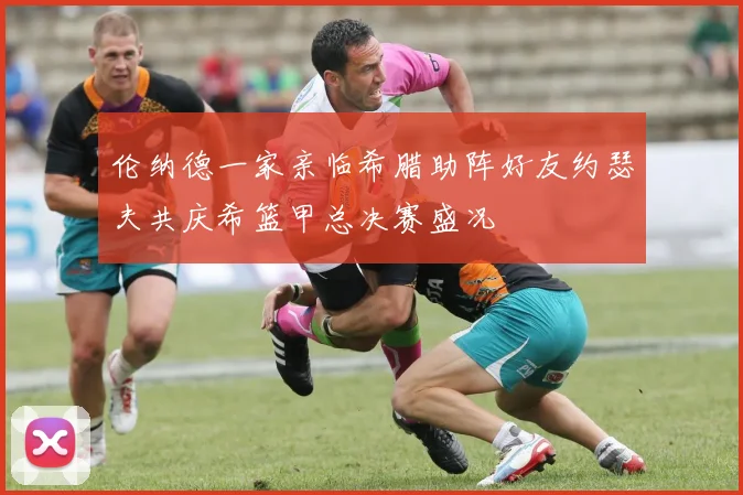 伦纳德一家亲临希腊助阵好友约瑟夫共庆希篮甲总决赛盛况