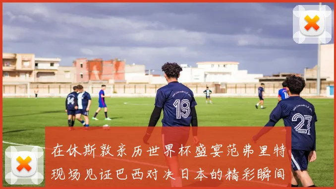 在休斯敦亲历世界杯盛宴范弗里特现场见证巴西对决日本的精彩瞬间