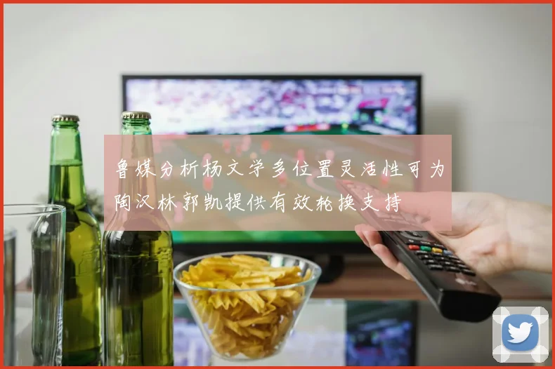 鲁媒分析杨文学多位置灵活性可为陶汉林郭凯提供有效轮换支持