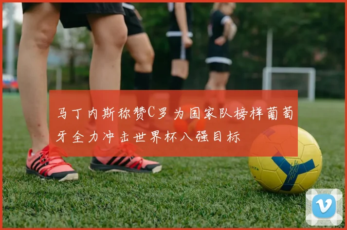 马丁内斯称赞C罗为国家队榜样葡萄牙全力冲击世界杯八强目标