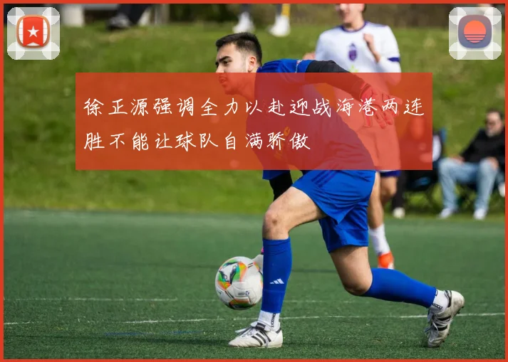 徐正源强调全力以赴迎战海港两连胜不能让球队自满骄傲
