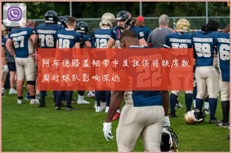 阿布德膝盖韧带中度扭伤将缺席数周对球队影响深远