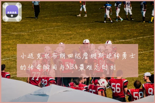 小迈克尔布朗回忆詹姆斯逆转勇士的传奇瞬间与NBA最难忘时刻