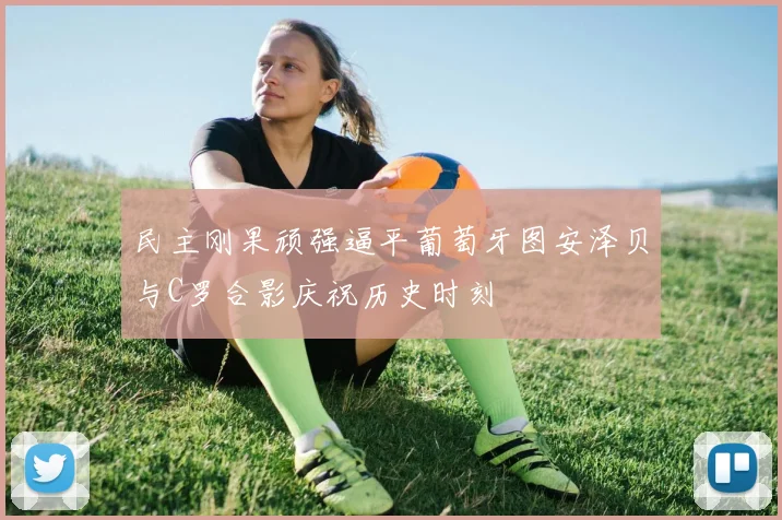 民主刚果顽强逼平葡萄牙图安泽贝与C罗合影庆祝历史时刻