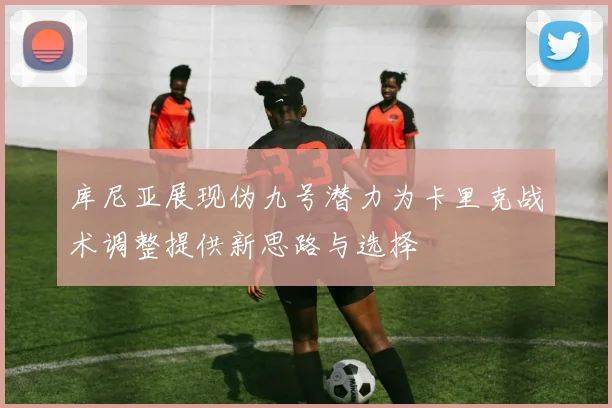 库尼亚展现伪九号潜力为卡里克战术调整提供新思路与选择