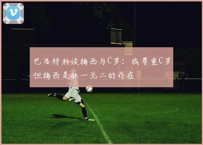 巴洛特利谈梅西与C罗：我尊重C罗但梅西是独一无二的存在